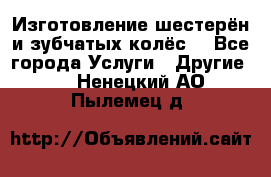 Изготовление шестерён и зубчатых колёс. - Все города Услуги » Другие   . Ненецкий АО,Пылемец д.